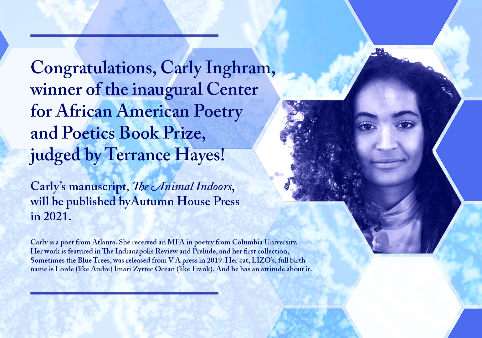 Photo of Carly Inghram with text: "Congratulations" + winning information repeated. More text: "Carly is a poet from Atlanta. She received an MFA in poetry from Columbia University. Her work is featured in The Indianapolis Review and Prelude, and her first collection, Sometimes the Blue Trees, was released from V.A press in 2019. Her cat, LIZO's, full birth name is Lorde (like Audre), Imari Zyrtec Ocean (like Frank). And he has an attitude about it."